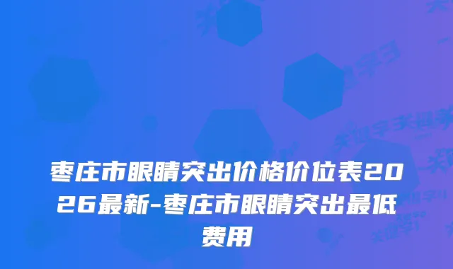 枣庄市眼睛突出价格价位表2026新-枣庄市眼睛突出低费用
