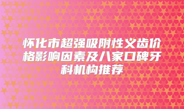 怀化市超强吸附性义齿价格影响因素及八家口碑牙科机构推荐