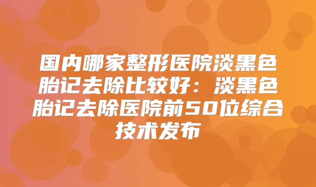 国内哪家整形医院淡黑色胎记去除比较好：淡黑色胎记去除医院前50位综合技术发布