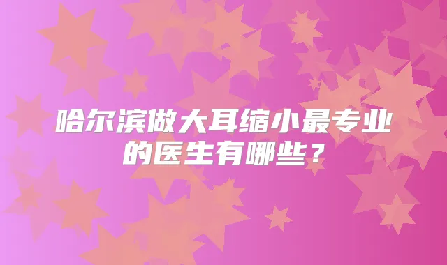 哈尔滨做大耳缩小专业的医生有哪些？