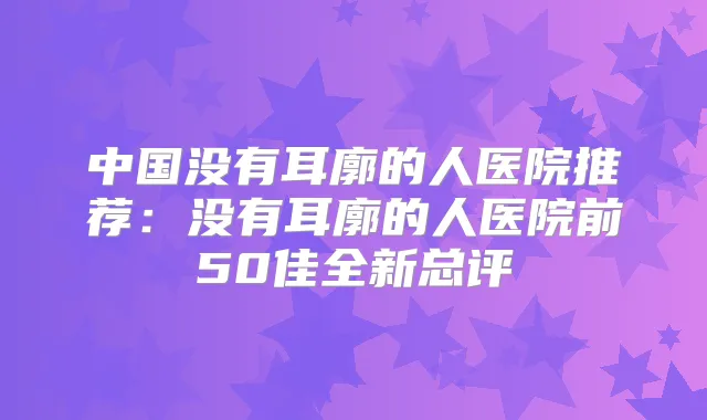 中国没有耳廓的人医院推荐：没有耳廓的人医院前50佳全新总评