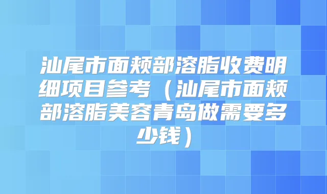 汕尾市面颊部溶脂收费明细项目参考（汕尾市面颊部溶脂美容青岛做需要多少钱）