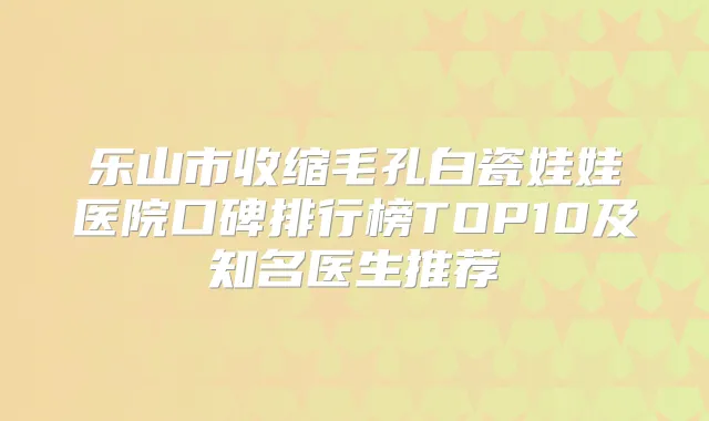 乐山市收缩毛孔白瓷娃娃医院口碑排行榜TOP10及知名医生推荐
