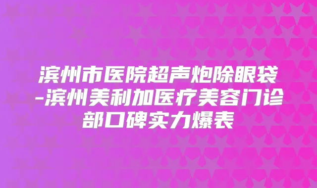 滨州市医院超声炮除眼袋-滨州美利加医疗美容门诊部口碑实力爆表