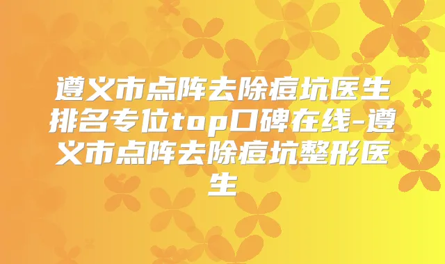 遵义市点阵去除痘坑医生排名专位top口碑在线-遵义市点阵去除痘坑整形医生