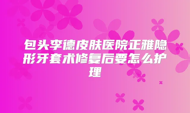 包头李德皮肤医院正雅隐形牙套术修复后要怎么护理