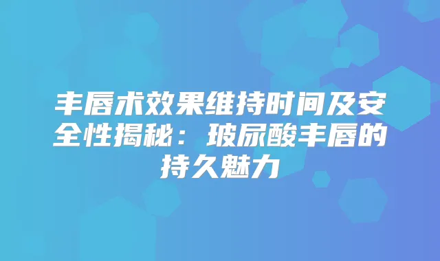 丰唇术效果维持时间及安全性揭秘：玻尿酸丰唇的持久魅力