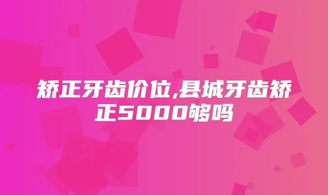 矫正牙齿价位,县城牙齿矫正5000够吗