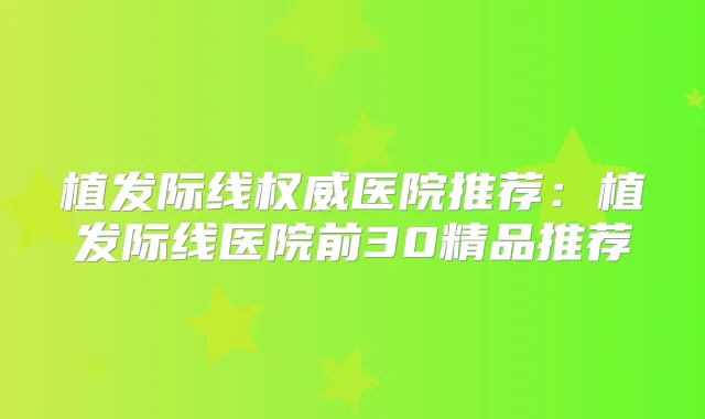 植发际线医院推荐：植发际线医院前30精品推荐