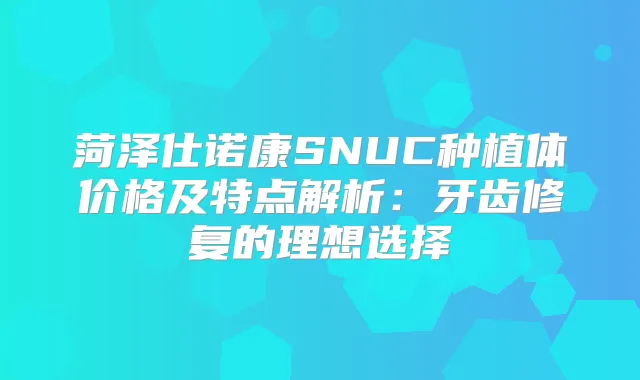 菏泽仕诺康SNUC种植体价格及特点解析：牙齿修复的理想选择