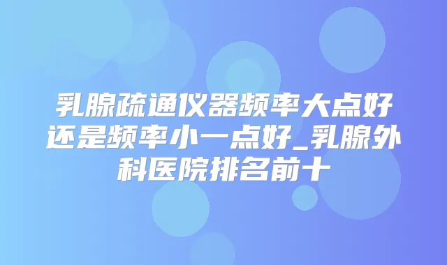 乳腺疏通仪器频率大点好还是频率小一点好_乳腺外科医院排名前十