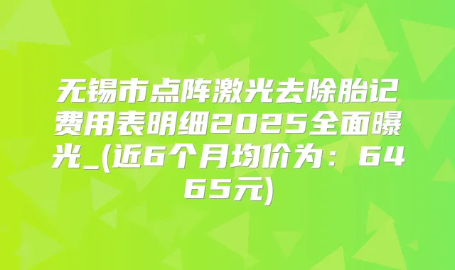无锡市点阵激光去除胎记费用表明细2025全面曝光_(近6个月均价为:6465元)