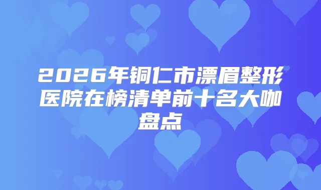 2026年铜仁市漂眉整形医院在榜清单前十名大咖盘点