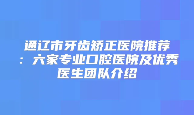 通辽市牙齿矫正医院推荐:六家专业口腔医院及优秀医生团队介绍