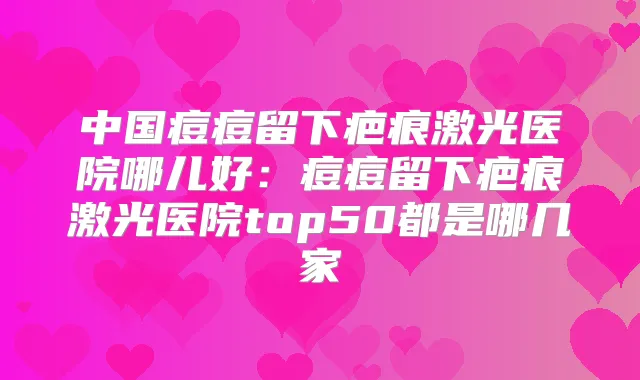 中国痘痘留下疤痕激光医院哪儿好：痘痘留下疤痕激光医院top50都是哪几家