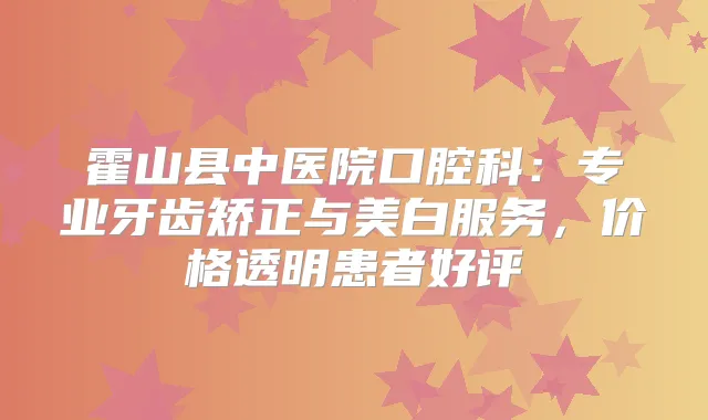 霍山县中医院口腔科:专业牙齿矫正与美白服务,价格透明患者好评