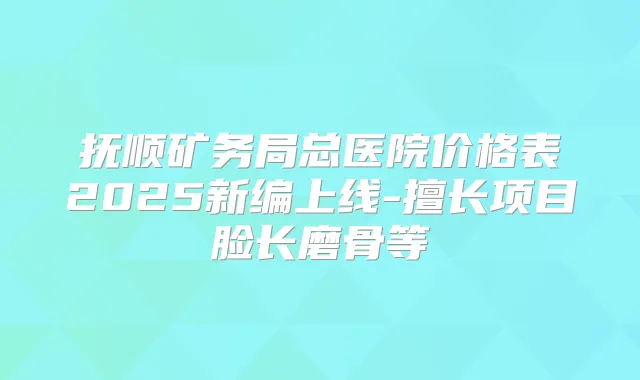 抚顺矿务局总医院价格表2025新编上线-擅长项目脸长磨骨等