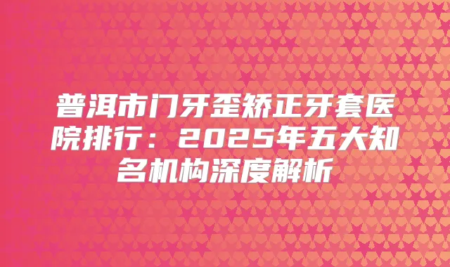 普洱市门牙歪矫正牙套医院排行:2025年五大知名机构深度解析