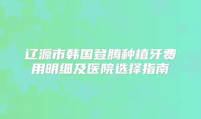 辽源市韩国登腾种植牙费用明细及医院选择指南