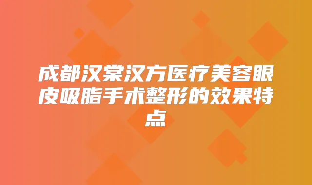 成都汉棠汉方医疗美容眼皮吸脂手术整形的效果特点
