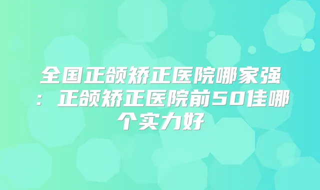 全国正颌矫正医院哪家强:正颌矫正医院前50佳哪个实力好