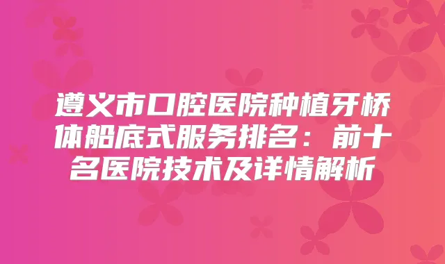 遵义市口腔医院种植牙桥体船底式服务排名：前十名医院技术及详情解析