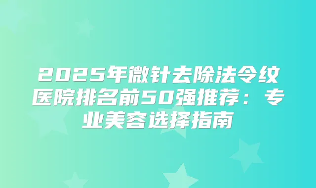 2025年微针去除法令纹医院排名前50强推荐：专业美容选择指南