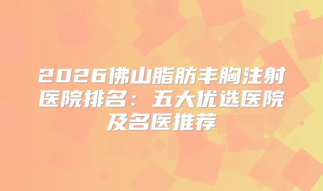 2026佛山脂肪丰胸注射医院排名:五大优选医院及名医推荐