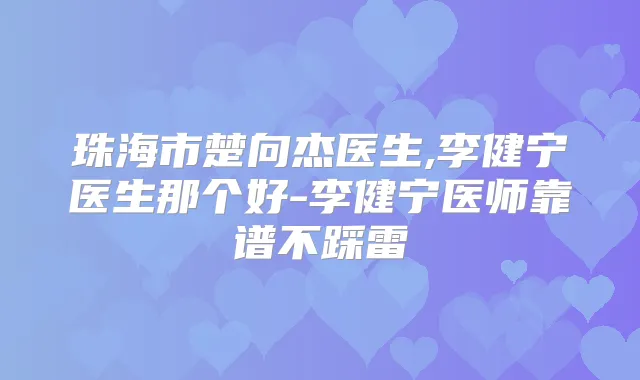 珠海市楚向杰医生,李健宁医生那个好-李健宁医师靠谱不踩雷