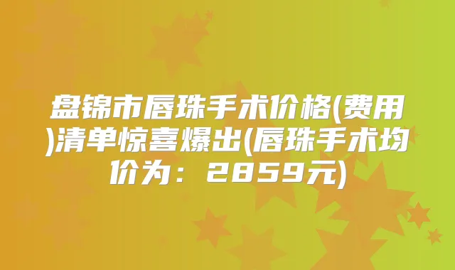 盘锦市唇珠手术价格(费用)清单惊喜爆出(唇珠手术均价为：2859元)