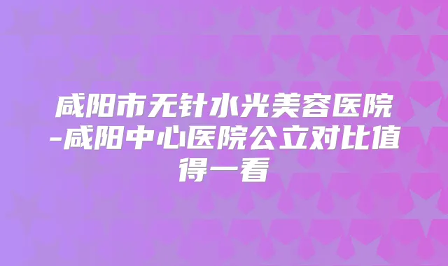 咸阳市无针水光美容医院-咸阳中心医院公立对比值得一看