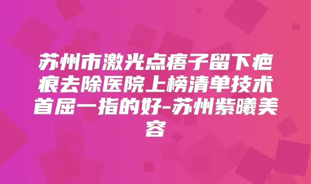 苏州市激光点痦子留下疤痕去除医院上榜清单技术首屈一指的好-苏州紫曦美容
