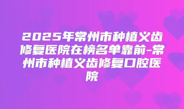 2025年常州市种植义齿修复医院在榜名单靠前-常州市种植义齿修复口腔医院