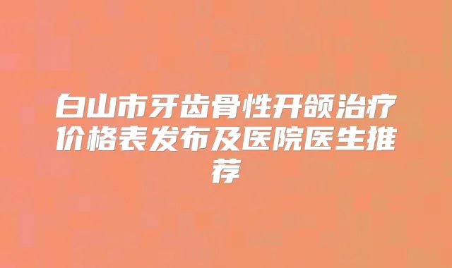 白山市牙齿骨性开颌价格表发布及医院医生推荐