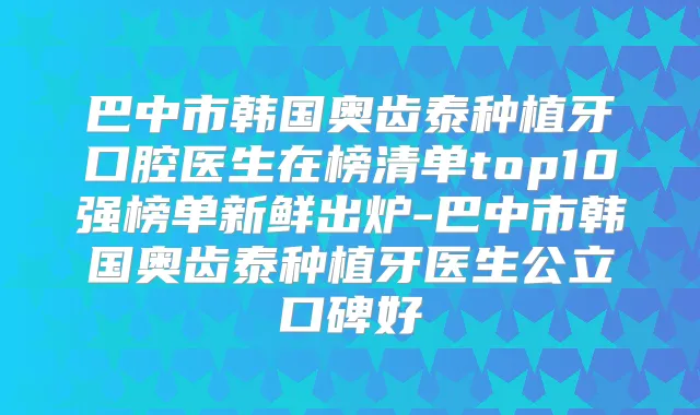巴中市韩国奥齿泰种植牙口腔医生在榜清单top10强榜单新鲜出炉-巴中市韩国奥齿泰种植牙医生公立口碑好