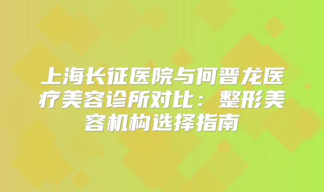 上海长征医院与何晋龙医疗美容诊所对比:整形美容机构选择指南