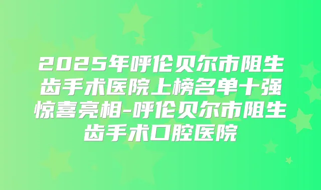 2025年呼伦贝尔市阻生齿手术医院上榜名单十强惊喜亮相-呼伦贝尔市阻生齿手术口腔医院