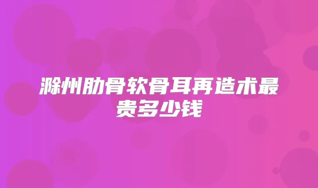 滁州肋骨软骨耳再造术贵多少钱