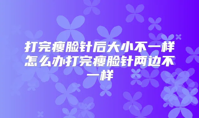 打完瘦脸针后大小不一样怎么办打完瘦脸针两边不一样