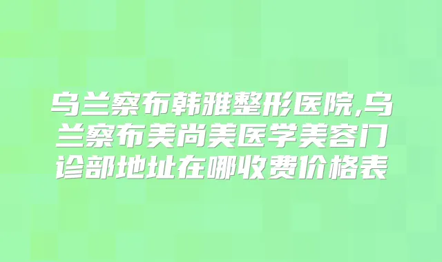 乌兰察布韩雅整形医院,乌兰察布美尚美医学美容门诊部地址在哪收费价格表