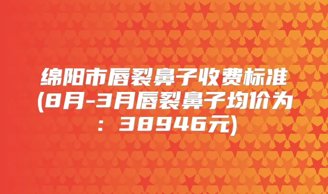 绵阳市唇裂鼻子收费标准(8月-3月唇裂鼻子均价为：38946元)
