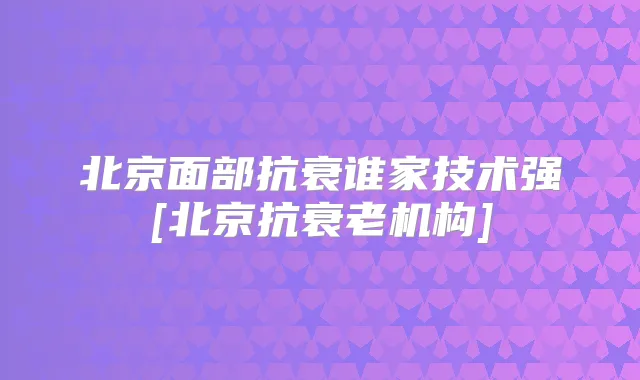 北京面部抗衰谁家技术强[北京抗衰老机构]