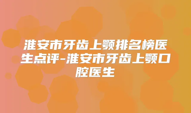 淮安市牙齿上颚排名榜医生点评-淮安市牙齿上颚口腔医生
