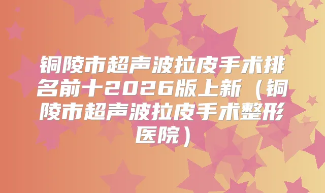 铜陵市超声波拉皮手术排名前十2026版上新（铜陵市超声波拉皮手术整形医院）