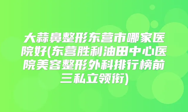 大蒜鼻整形东营市哪家医院好(东营胜利油田中心医院美容整形外科排行榜前三私立领衔)