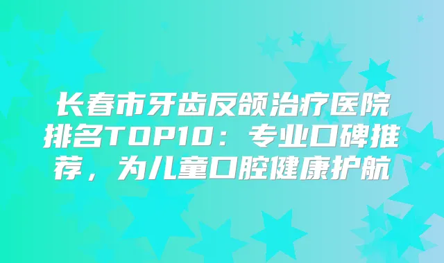 长春市牙齿反颌医院排名TOP10：专业口碑推荐，为儿童口腔健康护航