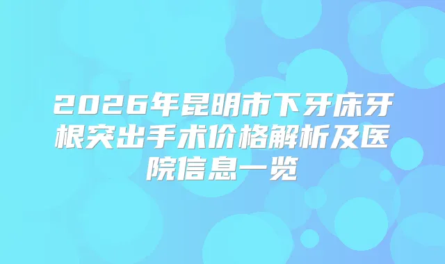 2026年昆明市下牙床牙根突出手术价格解析及医院信息一览