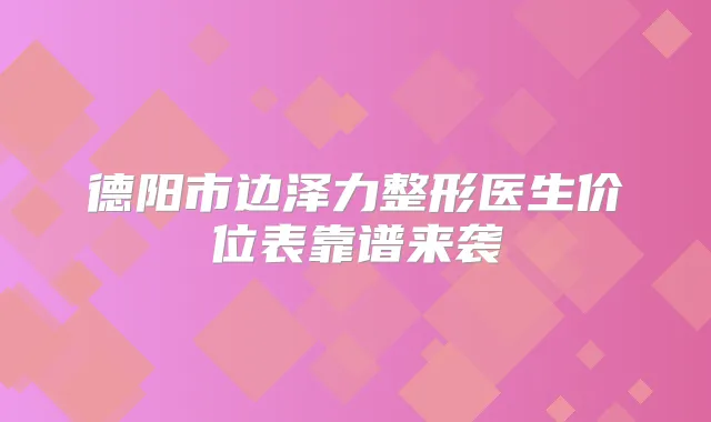 德阳市边泽力整形医生价位表靠谱来袭