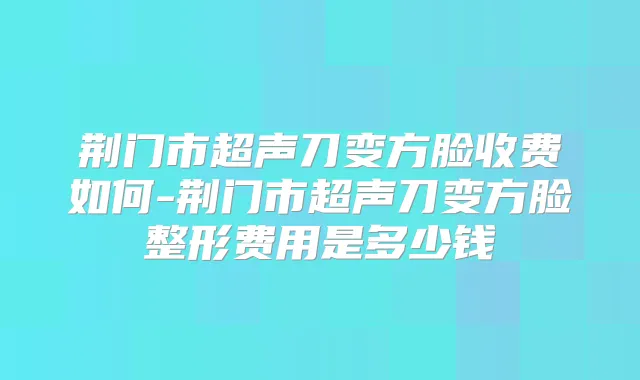 荆门市超声刀变方脸收费如何-荆门市超声刀变方脸整形费用是多少钱