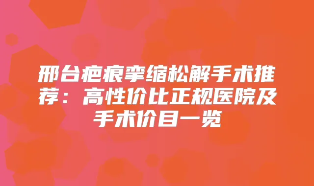 邢台疤痕挛缩松解手术推荐：高性价比正规医院及手术价目一览